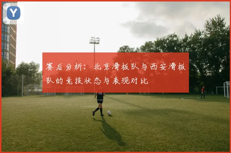 赛后分析：北京滑板队与西安滑板队的竞技状态与表现对比