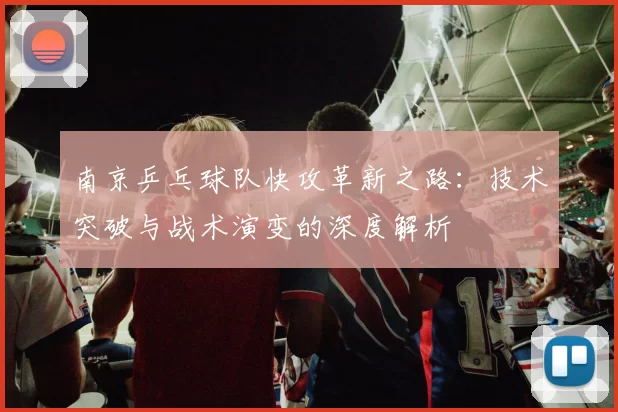 南京乒乓球队快攻革新之路：技术突破与战术演变的深度解析