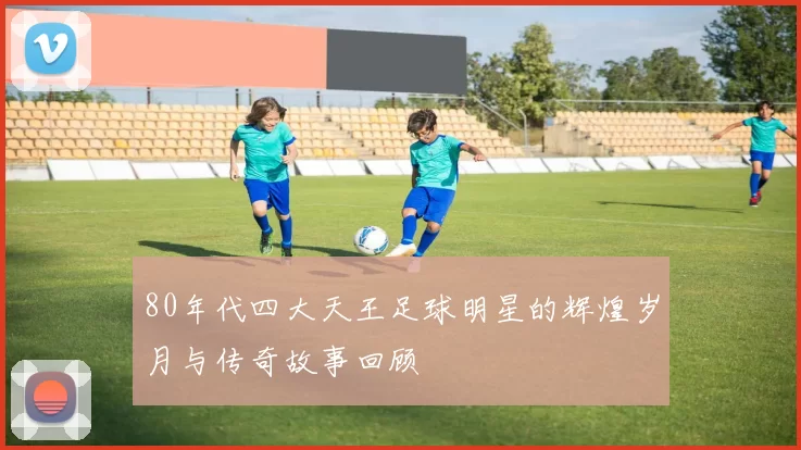 80年代四大天王足球明星的辉煌岁月与传奇故事回顾
