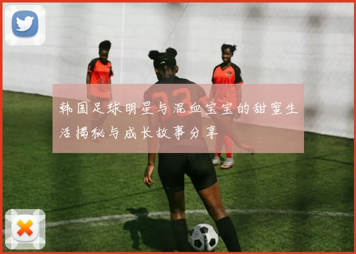 韩国足球明星与混血宝宝的甜蜜生活揭秘与成长故事分享