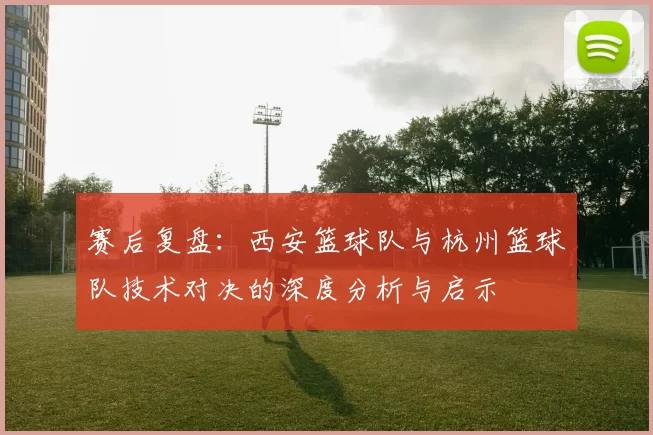 赛后复盘：西安篮球队与杭州篮球队技术对决的深度分析与启示