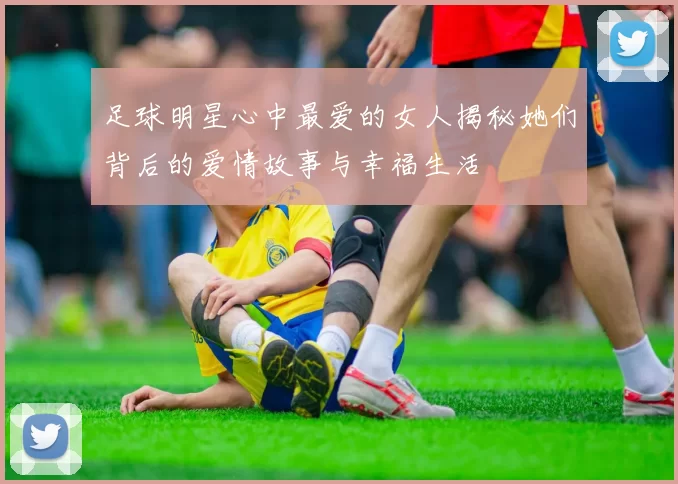足球明星心中最爱的女人揭秘她们背后的爱情故事与幸福生活