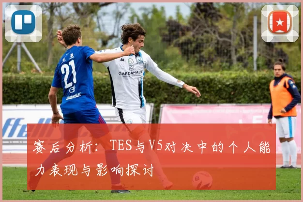 赛后分析：TES与V5对决中的个人能力表现与影响探讨