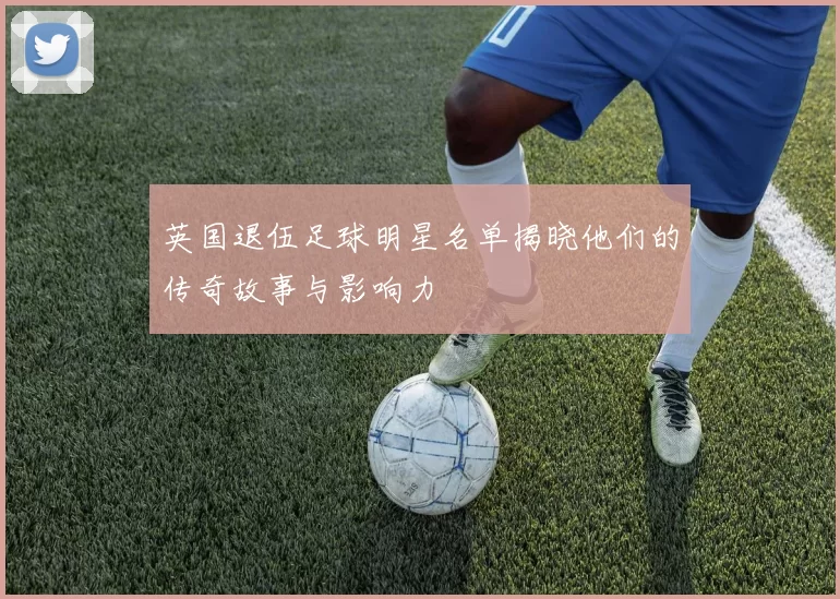 英国退伍足球明星名单揭晓他们的传奇故事与影响力