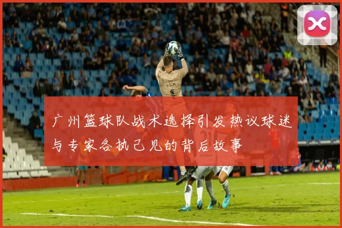 广州篮球队战术选择引发热议球迷与专家各执己见的背后故事