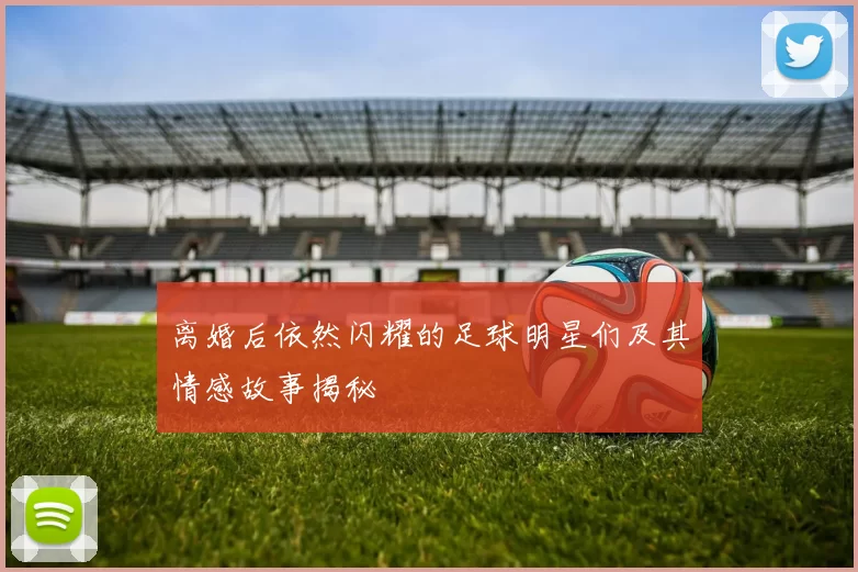 离婚后依然闪耀的足球明星们及其情感故事揭秘