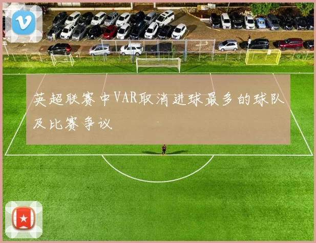 英超联赛中VAR取消进球最多的球队及比赛争议