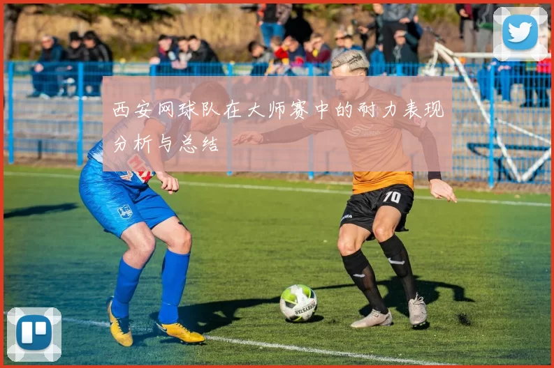 西安网球队在大师赛中的耐力表现分析与总结