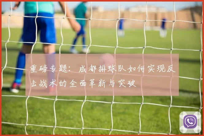 重磅专题：成都排球队如何实现反击战术的全面革新与突破