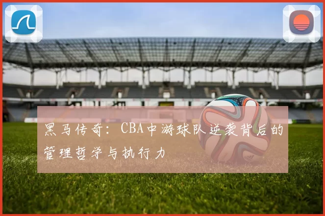 黑马传奇：CBA中游球队逆袭背后的管理哲学与执行力