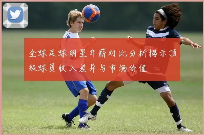 全球足球明星年薪对比分析揭示顶级球员收入差异与市场价值