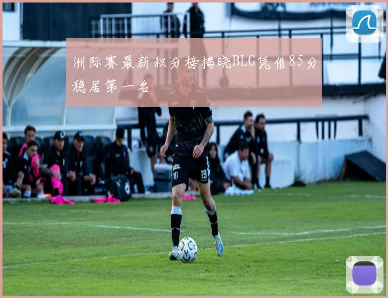 洲际赛最新积分榜揭晓BLG凭借85分稳居第一名