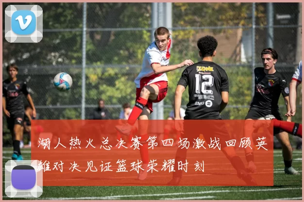 湖人热火总决赛第四场激战回顾英雄对决见证篮球荣耀时刻