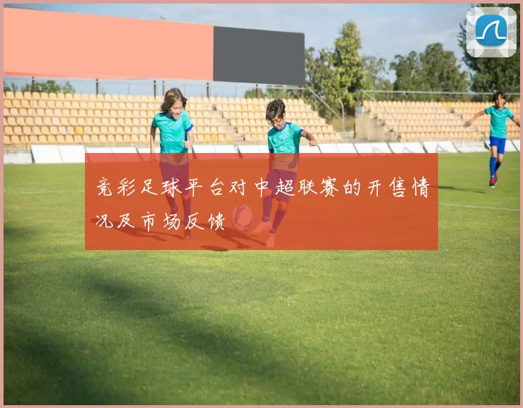 竞彩足球平台对中超联赛的开售情况及市场反馈
