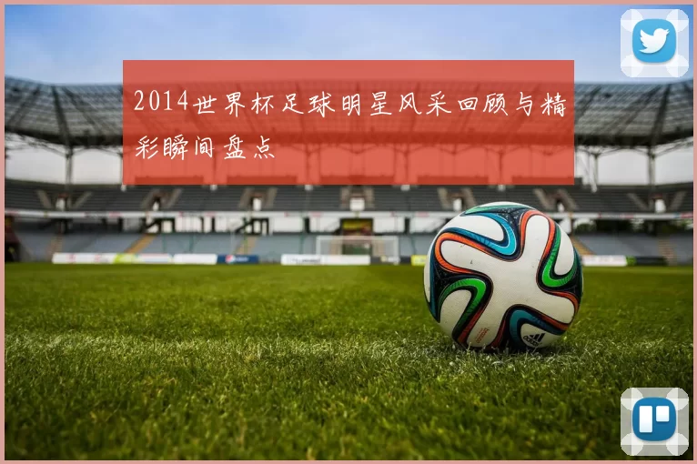 2014世界杯足球明星风采回顾与精彩瞬间盘点