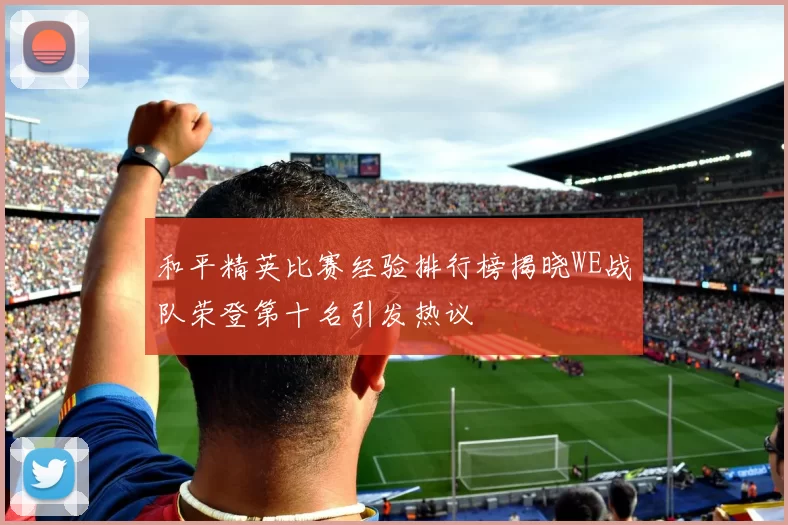 和平精英比赛经验排行榜揭晓WE战队荣登第十名引发热议