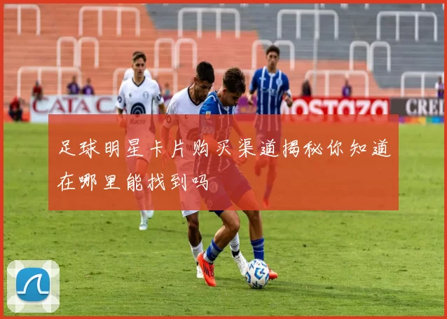 足球明星卡片购买渠道揭秘你知道在哪里能找到吗