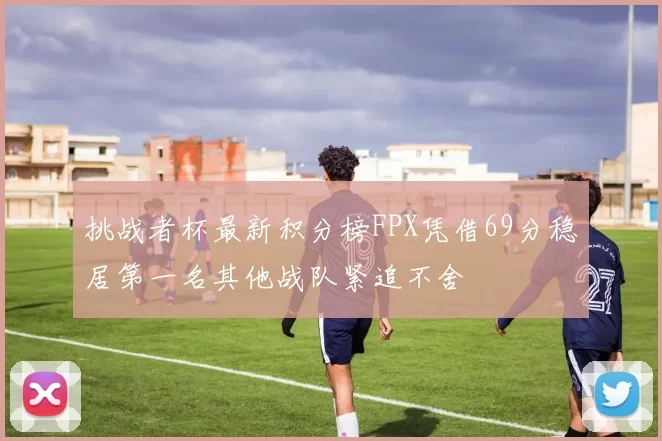 挑战者杯最新积分榜FPX凭借69分稳居第一名其他战队紧追不舍