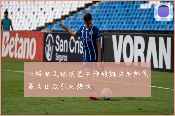 卡塔尔足球明星中谁的魅力与帅气最为出众引发热议