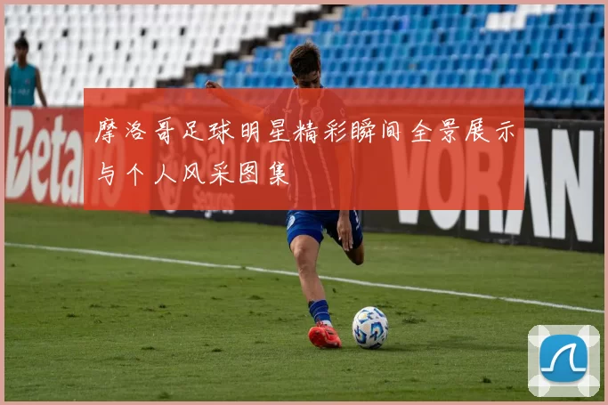摩洛哥足球明星精彩瞬间全景展示与个人风采图集
