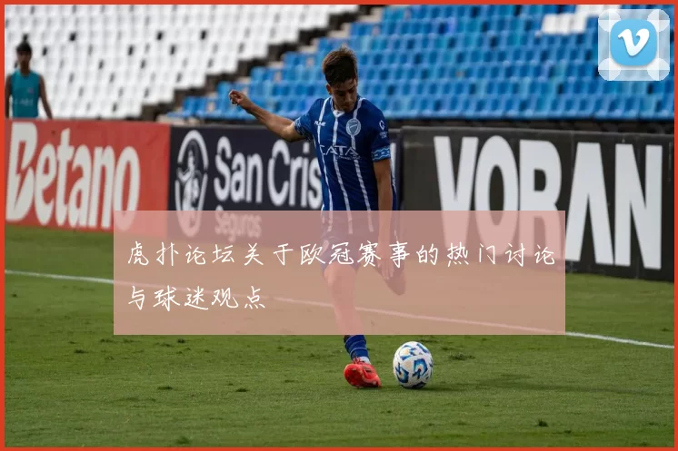 虎扑论坛关于欧冠赛事的热门讨论与球迷观点