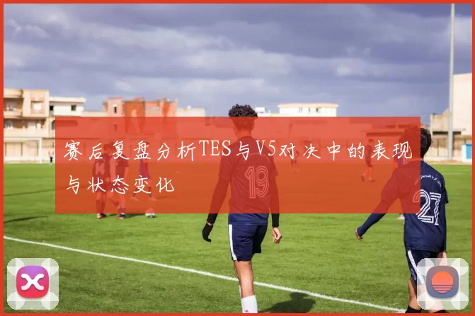 赛后复盘分析TES与V5对决中的表现与状态变化