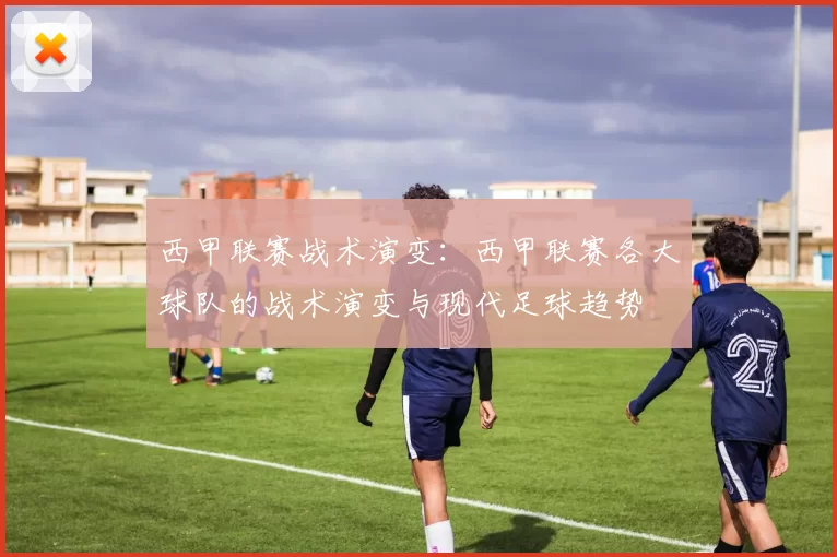 西甲联赛战术演变：西甲联赛各大球队的战术演变与现代足球趋势