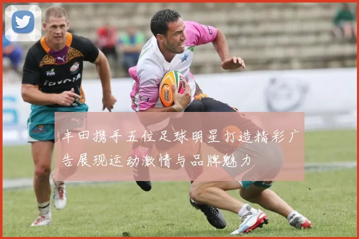 丰田携手五位足球明星打造精彩广告展现运动激情与品牌魅力