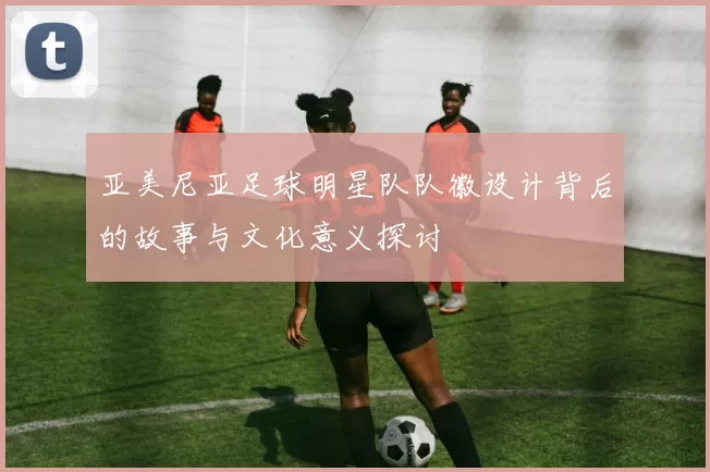 亚美尼亚足球明星队队徽设计背后的故事与文化意义探讨