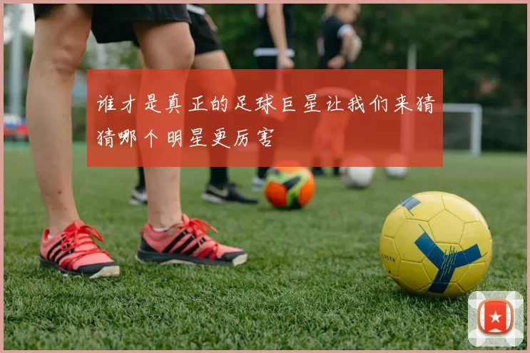 谁才是真正的足球巨星让我们来猜猜哪个明星更厉害
