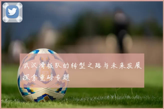 武汉滑板队的转型之路与未来发展探索重磅专题