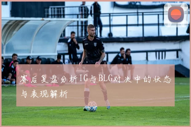 赛后复盘分析IG与BLG对决中的状态与表现解析