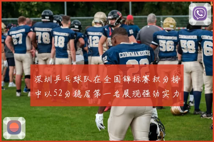 深圳乒乓球队在全国锦标赛积分榜中以52分稳居第一名展现强劲实力