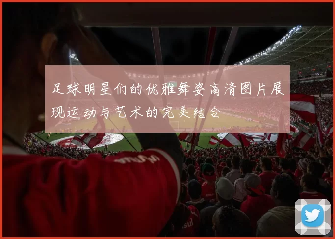 足球明星们的优雅舞姿高清图片展现运动与艺术的完美结合