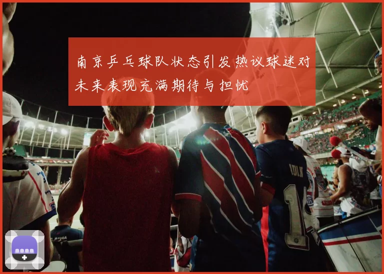 南京乒乓球队状态引发热议球迷对未来表现充满期待与担忧