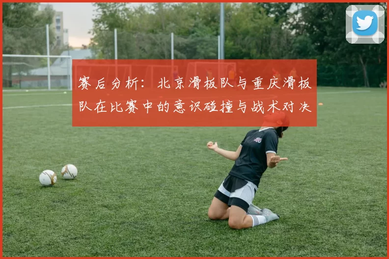 赛后分析：北京滑板队与重庆滑板队在比赛中的意识碰撞与战术对决