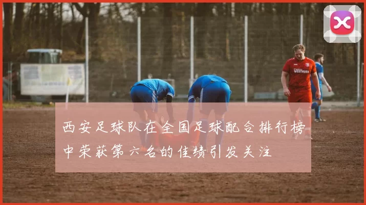 西安足球队在全国足球配合排行榜中荣获第六名的佳绩引发关注