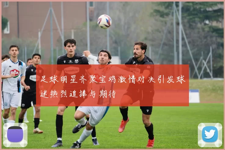 足球明星齐聚宝鸡激情对决引发球迷热烈追捧与期待