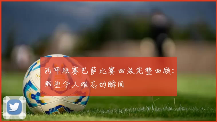 西甲联赛巴萨比赛回放完整回顾：那些令人难忘的瞬间