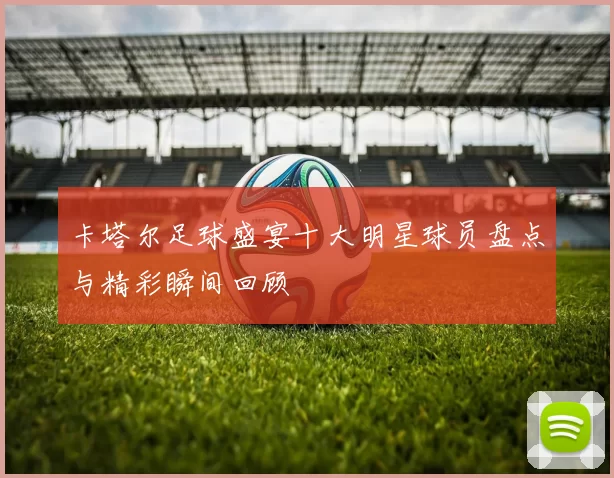 卡塔尔足球盛宴十大明星球员盘点与精彩瞬间回顾